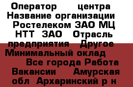 Оператор Call-центра › Название организации ­ Ростелеком ЗАО МЦ НТТ, ЗАО › Отрасль предприятия ­ Другое › Минимальный оклад ­ 17 000 - Все города Работа » Вакансии   . Амурская обл.,Архаринский р-н